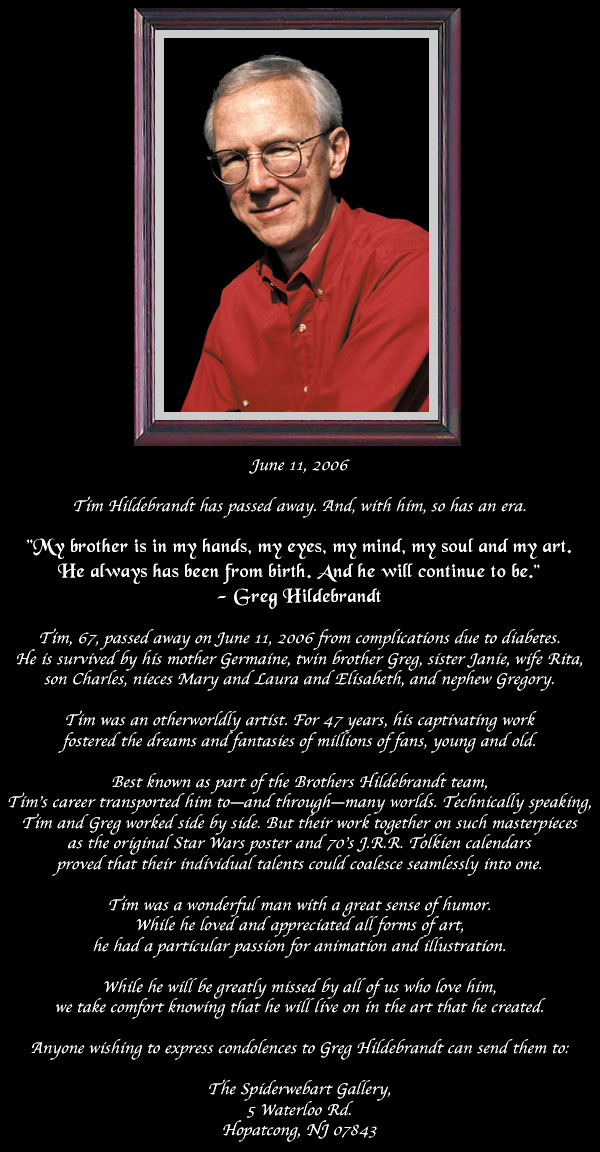 Tim Hildebrandt has passed away. And, with him, so has an era. Tim, 67, passed away on June 11, 2006 from complications due to diabetes. He is survived by his mother Germaine, twin brother Greg, sister Janie, wife Rita, son Charles, nieces Mary and Laura and Elisabeth, and nephew Gregory. Tim was an otherworldly artist. For 47 years, his captivating work fostered the dreams and fantasies of millions of fans, young and old. Best known as part of the Brothers Hildebrandt team, Tim’s career transported him to—and through—many worlds. Technically speaking, Tim and Greg worked side by side. But their work together on such masterpieces as the original Star Wars poster and 70’s J.R.R. Tolkien calendars proved that their individual talents could coalesce seamlessly into one. Tim was a wonderful man with a great sense of humor. While he loved and appreciated all forms of art, he had a particular passion for animation and illustration. While he will be greatly missed by all of us who love him, we take comfort knowing that he will live on in the art that he created. Anyone wishing to express condolences to Greg Hildebrandt can send them to:
