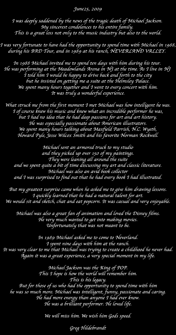 June25, 2009  I was deeply saddened by the news of the tragic death of Michael Jackson.  My sincerest condolences to his entire family.  This is a great loss not only to the music industry but also to the world.  I was very fortunate to have had the opportunity to spend time with Michael in 1988, during his BAD Tour, and in 1989 at his ranch, NEVERLAND VALLEY.   In 1988 Michael invited me to spend ten days with him during his tour.  He was performing at the Meadowlands Arena in NJ at the time. As I live in NJ  I told him I would be happy to drive back and forth to the city but he insisted on getting me a suite at the Helmsley Palace. We spent many hours together and I went to every concert with him. It was truly a wonderful experience.  What struck me from the first moment I met Michael was how intelligent he was. I of course knew his music and knew what an incredible performer he was, but I had no idea that he had deep passions for art and art history. He was especially passionate about American illustrators. We spent many hours talking about Maxfield Parrish, N.C. Wyeth, Howard Pyle, Jesse Wilcox Smith and his favorite Norman Rockwell.  Michael sent an armored truck to my studio and they picked up over 150 of my paintings. They were leaning all around the suite and we spent quite a bit of time discussing my art and classic literature. Michael was also an avid book collector and I was surprised to find out that he had every book I had illustrated.  But my greatest surprise came when he asked me to give him drawing lessons. I quickly learned that he had a natural talent for art. We would sit and sketch, chat and eat popcorn. It was casual and very enjoyable.  Michael was also a great fan of animation and loved the Disney films. He very much wanted to get into making movies. Unfortunately that was not meant to be.  In 1989 Michael asked me to come to Neverland. I spent nine days with him at the ranch. It was very clear to me that Michael was trying to create a childhood he never had. Again it was a great experience, a very special moment in my life.  Michael Jackson was the King of POP. This I hope is how the world will remember him. This is his legacy. But for those of us who had the opportunity to spend time with him he was so much more. Michael was intelligent, funny, passionate and caring. He had more energy than anyone I had ever know. He was a brilliant performer. He loved life.  We will miss him. We wish him Gods speed.  Greg Hildebrandt